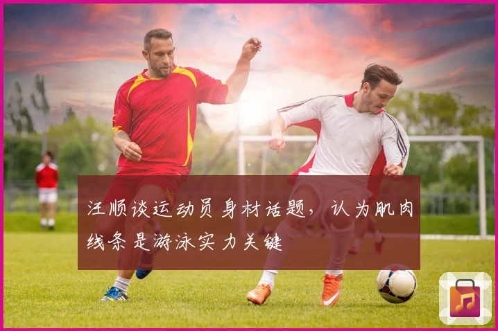 汪顺谈运动员身材话题，认为肌肉线条是游泳实力关键