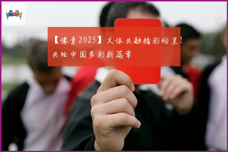 【像素2025】文体共融精彩纷呈！共绘中国多彩新篇章