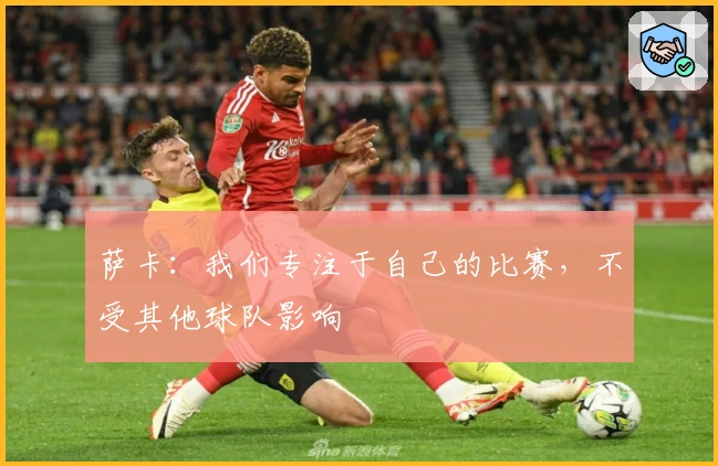 萨卡：我们专注于自己的比赛，不受其他球队影响