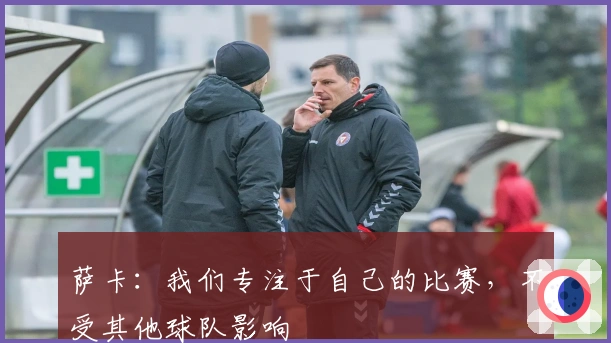 萨卡：我们专注于自己的比赛，不受其他球队影响