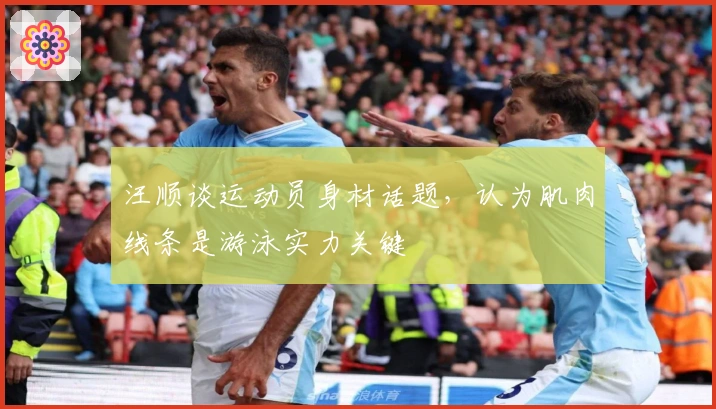 汪顺谈运动员身材话题，认为肌肉线条是游泳实力关键